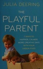 The playful parent : 7 ways to happier, calmer, more creative days with your under-fives / Julia Deering.