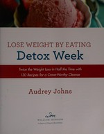 Lose weight by eating : detox week : twice the weight loss in half the time with 130 recipes for a crave-worthy cleanse / Audrey Johns.