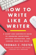 How to write like a writer : a sharp and subversive guide to ignoring inhibitions, inviting inspiration, and finding your true voice / Thomas C. Foster.