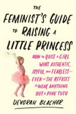 The feminist's guide to raising a little princess : how to raise a girl who's authentic, joyful, and fearless--even if she refuses to wear anything but a pink tutu / Devorah Blachor.