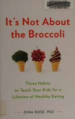 It's not about the broccoli : three habits to teach your kids for a lifetime of healthy eating / Dina Rose, PhD.