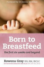 Born to breastfeed : the first six weeks and beyond / Rowena Gray, RN, RM, IBCLC, with nutrition consultant Anne Hillis, DNFS, CERT DIET, DIP ED ; [foreword by Dr Joanna McMillan].