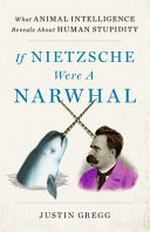 If Nietzsche were a narwhal : what animal intelligence reveals about human stupidity / Justin Gregg.