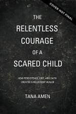 The relentless courage of a scared child : how persistence, grit, and faith created a reluctant healer / Tana Amen with Bob Welch.