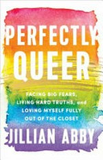 Perfectly queer : facing big fears, living hard truths, and loving myself fully out of the Closet / Jillian Abby.