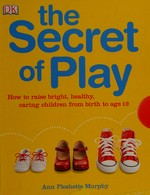 The secret of play : how to raise bright, healthy, caring children from birth to age 12 / Ann Pleshette Murphy.