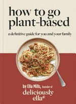 How to go plant-based : a definitive guide for you and your family / Ella Mills, founder of deliciously ella ; food photograpy, Clare Winfield.