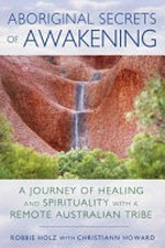 Aboriginal secrets of awakening : a journey of healing and spirituality with a remote Australian tribe / Robbie Holz with Christiann Howard.