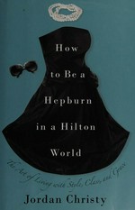 How to be a Hepburn in a Hilton world : the art of living with style, class, and grace / Jordan Christy.