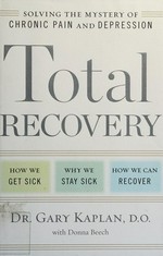 Total recovery : solving the mystery of chronic pain and depression : how we get sick, why we stay sick, how we can recover / Dr. Gary Kaplan, D.O., with Donna Beech.