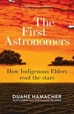 The first astronomers : how indigenous elders read the stars / Duane Hamacher ; with elders and knowledge holders, Ghillar Michael Anderson, John Barsa, David Bosun, Ron Day, Segar Passi, Alo Tapim.