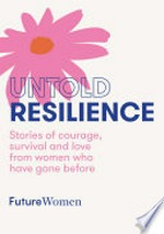 Untold resilience : stories of courage, survival and love from women who have gone before / Future Women ; edited by Helen McCabe and Jamila Rizvi.