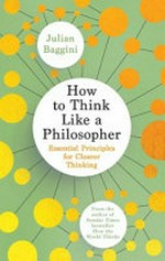 How to think like a philosopher : essential principles for clearer thinking / Julian Baggini.