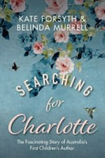 Searching for Charlotte : the fascinating story of Australia's first children's author / Kate Forsyth and Belinda Murrell.