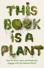 This book is a plant : how to grow, learn and radically engage with the natural world.