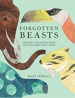 Forgotten beasts : amazing creatures that once roamed the earth / Matt Sewell.