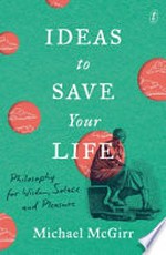 Ideas to save your life : philosophy for wisdom, solace and pleasure / Michael McGirr.