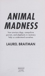 Animal madness : how anxious dogs, compulsive parrots, and elephants in recovery help us understand ourselves / Laurel Braitman.